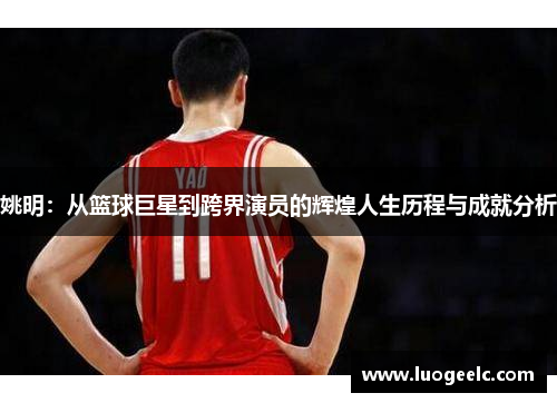 姚明：从篮球巨星到跨界演员的辉煌人生历程与成就分析